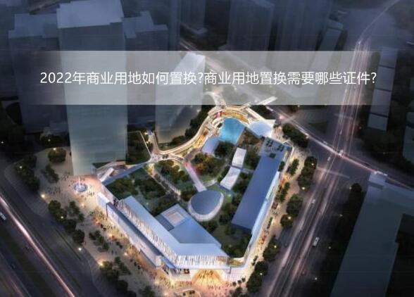 2022年商业用地如何置换?商业用地置换需要哪些证件?