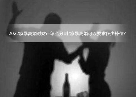 2022家暴离婚时财产怎么分割?家暴离婚可以要求多少补偿?