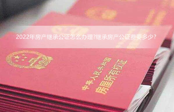 2022年房产继承公证怎么办理?继承房产公证费要多少?