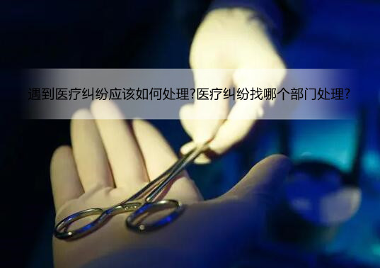 遇到医疗纠纷应该如何处理?医疗纠纷找哪个部门处理?