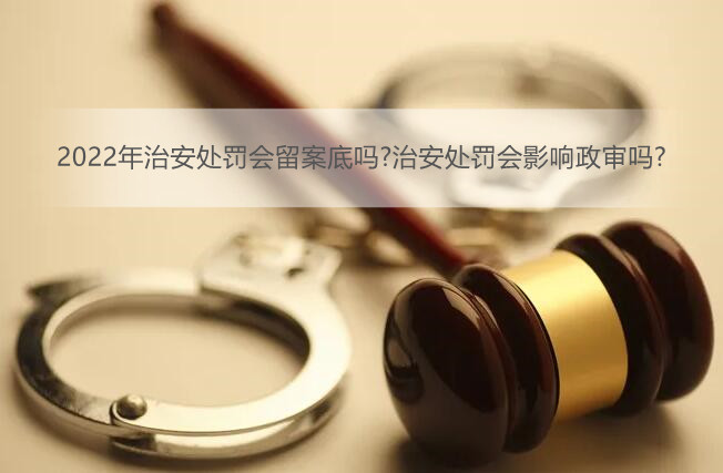 2022年治安处罚会留案底吗?治安处罚会影响政审吗?