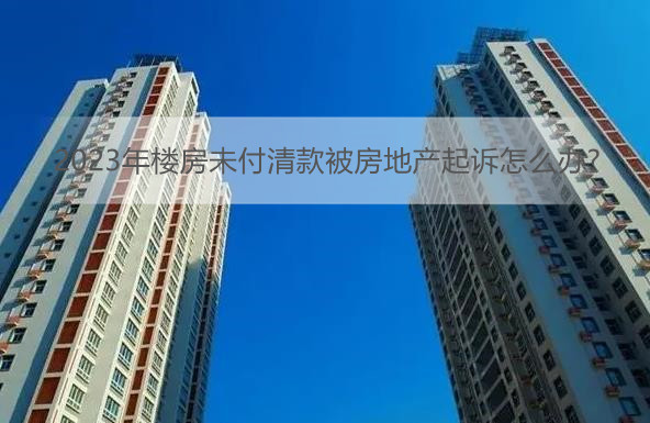 2023年楼房未付清款被房地产起诉怎么办?