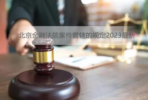 北京金融法院案件管辖的规定2023最新
